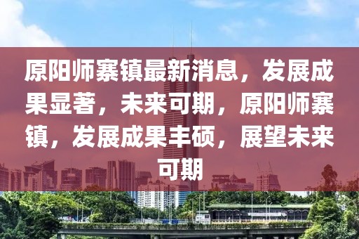 原陽(yáng)師寨鎮(zhèn)最新消息，發(fā)展成果顯著，未來(lái)可期，原陽(yáng)師寨鎮(zhèn)，發(fā)展成果豐碩，展望未來(lái)可期