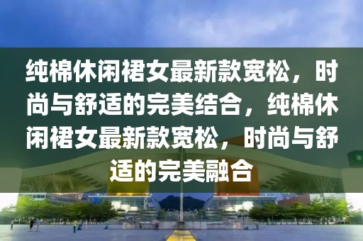 純棉休閑裙女最新款寬松，時(shí)尚與舒適的完美結(jié)合，純棉休閑裙女最新款寬松，時(shí)尚與舒適的完美融合