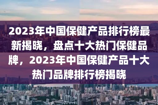 2023年中國保健產(chǎn)品排行榜最新揭曉，盤點十大熱門保健品牌，2023年中國保健產(chǎn)品十大熱門品牌排行榜揭曉
