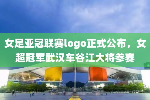 女足亞冠聯(lián)賽logo正式公布，女超冠軍武漢車谷江大將參賽
