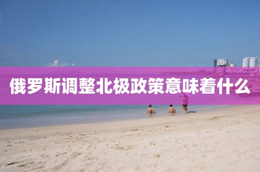 俄羅斯調(diào)整北極政策意味著什么
