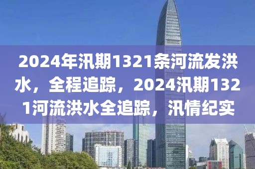 2024年汛期1321條河流發(fā)洪水，全程追蹤，2024汛期1321河流洪水全追蹤，汛情紀(jì)實