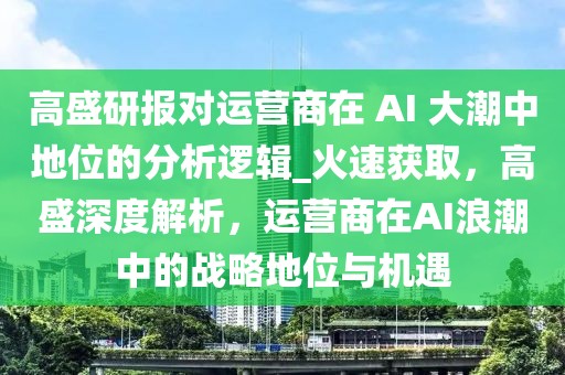 高盛研報(bào)對運(yùn)營商在 AI 大潮中地位的分析邏輯_火速獲取，高盛深度解析，運(yùn)營商在AI浪潮中的戰(zhàn)略地位與機(jī)遇