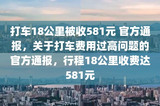 打車18公里被收581元 官方通報，關(guān)于打車費(fèi)用過高問題的官方通報，行程18公里收費(fèi)達(dá)581元