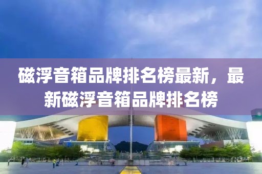 磁浮音箱品牌排名榜最新，最新磁浮音箱品牌排名榜