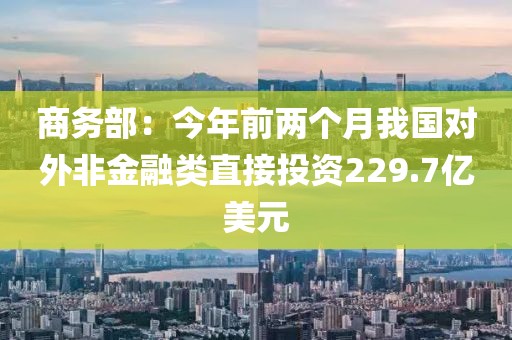 商務(wù)部：今年前兩個月我國對外非金融類直接投資229.7億美元