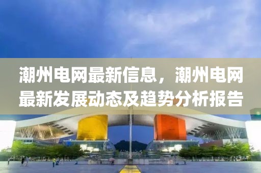 潮州電網(wǎng)最新信息，潮州電網(wǎng)最新發(fā)展動態(tài)及趨勢分析報告