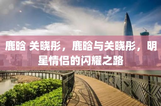 鹿晗 關(guān)曉彤，鹿晗與關(guān)曉彤，明星情侶的閃耀之路