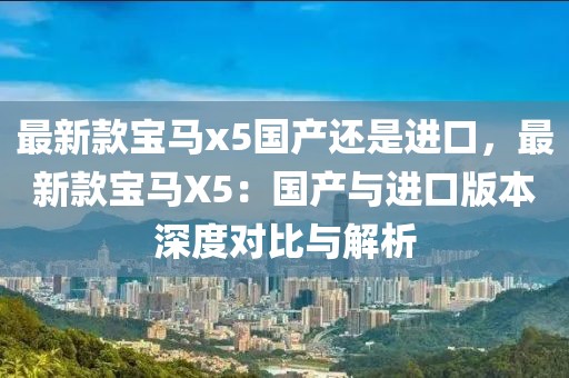 最新款寶馬x5國產(chǎn)還是進(jìn)口，最新款寶馬X5：國產(chǎn)與進(jìn)口版本深度對比與解析