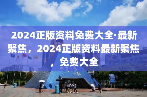 2024正版資料免費大全·最新聚焦，2024正版資料最新聚焦，免費大全