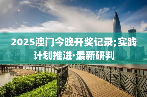 2025澳門今晚開獎(jiǎng)記錄;實(shí)踐計(jì)劃推進(jìn)·最新研判