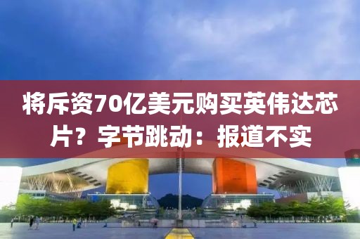 將斥資70億美元購買英偉達芯片？字節(jié)跳動：報道不實
