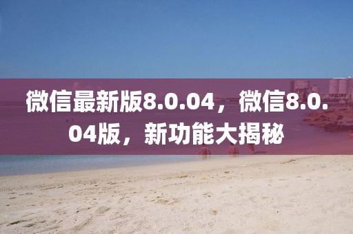 微信最新版8.0.04，微信8.0.04版，新功能大揭秘