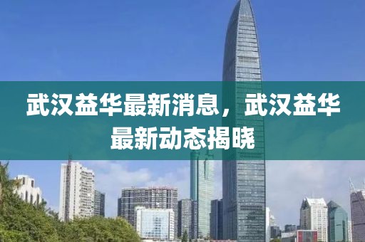 武漢益華最新消息，武漢益華最新動(dòng)態(tài)揭曉