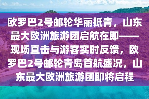 歐羅巴2號郵輪華麗抵青，山東最大歐洲旅游團啟航在即——現(xiàn)場直擊與游客實時反饋，歐羅巴2號郵輪青島首航盛況，山東最大歐洲旅游團即將啟程