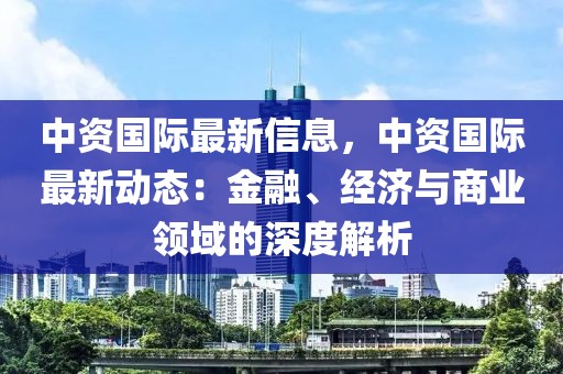 中資國際最新信息，中資國際最新動態(tài)：金融、經(jīng)濟與商業(yè)領(lǐng)域的深度解析