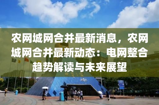 農(nóng)網(wǎng)城網(wǎng)合并最新消息，農(nóng)網(wǎng)城網(wǎng)合并最新動態(tài)：電網(wǎng)整合趨勢解讀與未來展望
