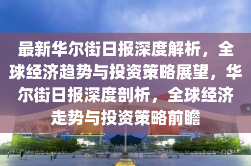 最新華爾街日報深度解析，全球經(jīng)濟趨勢與投資策略展望，華爾街日報深度剖析，全球經(jīng)濟走勢與投資策略前瞻