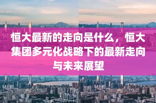 恒大最新的走向是什么，恒大集團(tuán)多元化戰(zhàn)略下的最新走向與未來展望