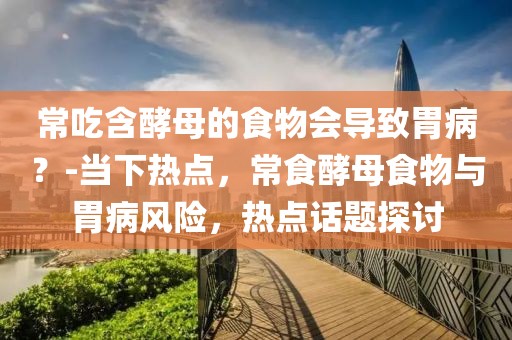 常吃含酵母的食物會導致胃??？-當下熱點，常食酵母食物與胃病風險，熱點話題探討
