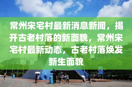 常州宋宅村最新消息新聞，揭開古老村落的新面貌，常州宋宅村最新動態(tài)，古老村落煥發(fā)新生面貌