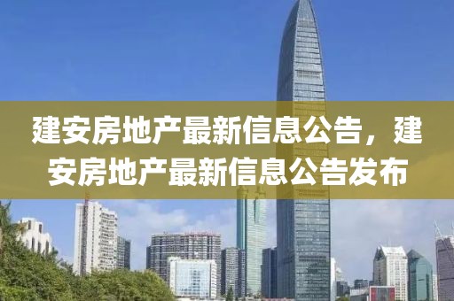 建安房地產(chǎn)最新信息公告，建安房地產(chǎn)最新信息公告發(fā)布
