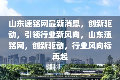 山東速銘網(wǎng)最新消息，創(chuàng)新驅動，引領行業(yè)新風向，山東速銘網(wǎng)，創(chuàng)新驅動，行業(yè)風向標再起