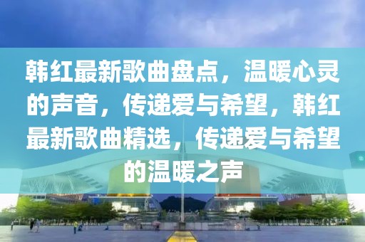 韓紅最新歌曲盤點，溫暖心靈的聲音，傳遞愛與希望，韓紅最新歌曲精選，傳遞愛與希望的溫暖之聲