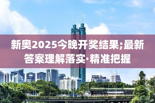 新奧2025今晚開獎結(jié)果;最新答案理解落實·精準把握