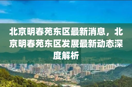 北京明春苑東區(qū)最新消息，北京明春苑東區(qū)發(fā)展最新動態(tài)深度解析