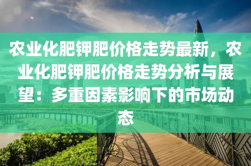 農(nóng)業(yè)化肥鉀肥價(jià)格走勢(shì)最新，農(nóng)業(yè)化肥鉀肥價(jià)格走勢(shì)分析與展望：多重因素影響下的市場動(dòng)態(tài)