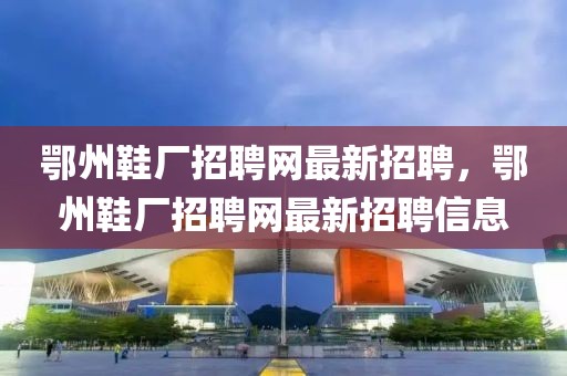 鄂州鞋廠(chǎng)招聘網(wǎng)最新招聘，鄂州鞋廠(chǎng)招聘網(wǎng)最新招聘信息