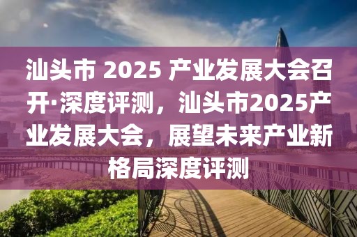 汕頭市 2025 產(chǎn)業(yè)發(fā)展大會召開·深度評測，汕頭市2025產(chǎn)業(yè)發(fā)展大會，展望未來產(chǎn)業(yè)新格局深度評測