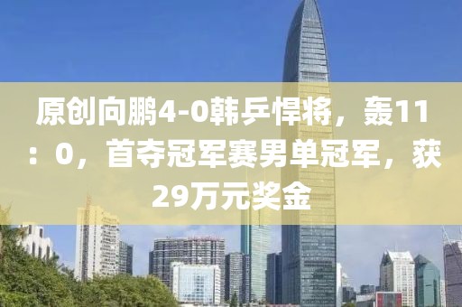 原創(chuàng)向鵬4-0韓乒悍將，轟11：0，首奪冠軍賽男單冠軍，獲29萬元獎(jiǎng)金