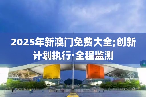 2025年新澳門免費(fèi)大全;創(chuàng)新計(jì)劃執(zhí)行·全程監(jiān)測