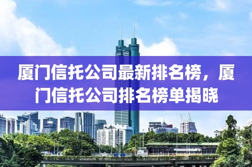 廈門信托公司最新排名榜，廈門信托公司排名榜單揭曉