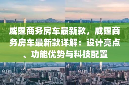 威霆商務(wù)房車最新款，威霆商務(wù)房車最新款詳解：設(shè)計(jì)亮點(diǎn)、功能優(yōu)勢(shì)與科技配置