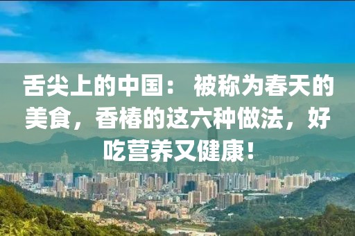 舌尖上的中國(guó)： 被稱為春天的美食，香椿的這六種做法，好吃營(yíng)養(yǎng)又健康！