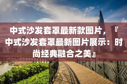 中式沙發(fā)套罩最新款圖片，『中式沙發(fā)套罩最新圖片展示：時尚經(jīng)典融合之美』