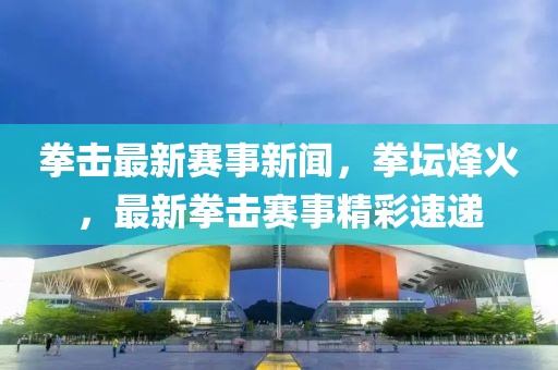 拳擊最新賽事新聞，拳壇烽火，最新拳擊賽事精彩速遞