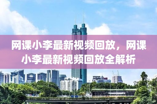 網(wǎng)課小李最新視頻回放，網(wǎng)課小李最新視頻回放全解析