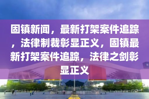固鎮(zhèn)新聞，最新打架案件追蹤，法律制裁彰顯正義，固鎮(zhèn)最新打架案件追蹤，法律之劍彰顯正義