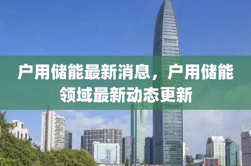 戶(hù)用儲(chǔ)能最新消息，戶(hù)用儲(chǔ)能領(lǐng)域最新動(dòng)態(tài)更新