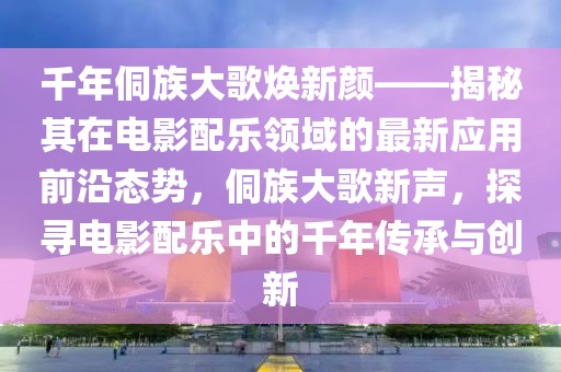 千年侗族大歌煥新顏——揭秘其在電影配樂領(lǐng)域的最新應(yīng)用前沿態(tài)勢，侗族大歌新聲，探尋電影配樂中的千年傳承與創(chuàng)新