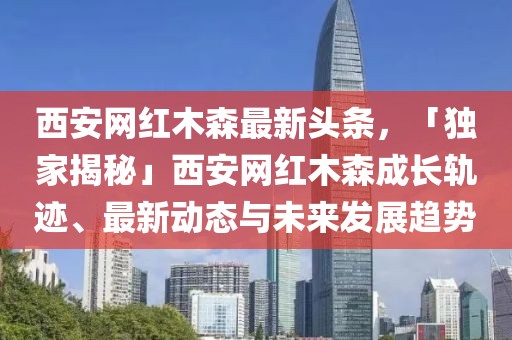 西安網(wǎng)紅木森最新頭條，「獨(dú)家揭秘」西安網(wǎng)紅木森成長(zhǎng)軌跡、最新動(dòng)態(tài)與未來(lái)發(fā)展趨勢(shì)