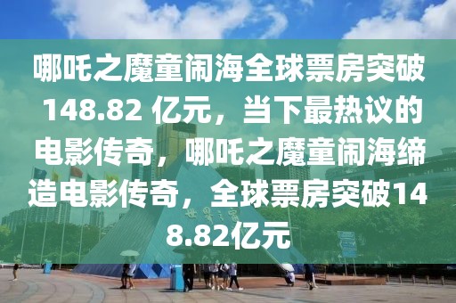 哪吒之魔童鬧海全球票房突破 148.82 億元，當(dāng)下最熱議的電影傳奇，哪吒之魔童鬧海締造電影傳奇，全球票房突破148.82億元