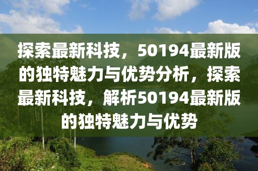 探索最新科技，50194最新版的獨(dú)特魅力與優(yōu)勢分析，探索最新科技，解析50194最新版的獨(dú)特魅力與優(yōu)勢