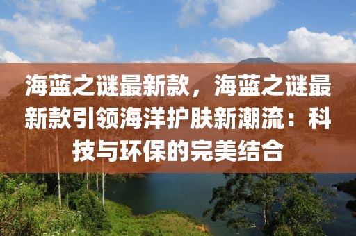 海藍(lán)之謎最新款，海藍(lán)之謎最新款引領(lǐng)海洋護(hù)膚新潮流：科技與環(huán)保的完美結(jié)合