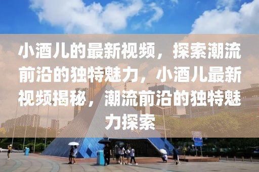 小酒兒的最新視頻，探索潮流前沿的獨(dú)特魅力，小酒兒最新視頻揭秘，潮流前沿的獨(dú)特魅力探索