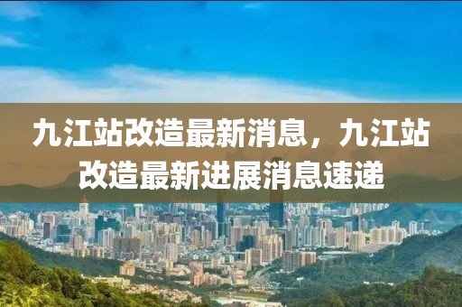 九江站改造最新消息，九江站改造最新進(jìn)展消息速遞